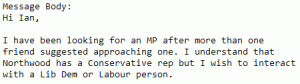 Message Body:
Hi Ian,

I have been looking for an MP after more than one friend suggested approaching one. I understand that Northwood has a Conservative rep but I wish to interact with a Lib Dem or Labour person.